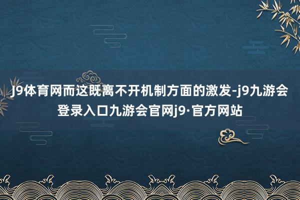 J9体育网而这既离不开机制方面的激发-j9九游会登录入口九游会官网j9·官方网站