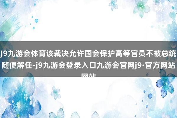 J9九游会体育该裁决允许国会保护高等官员不被总统随便解任-j9九游会登录入口九游会官网j9·官方网站