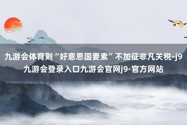 九游会体育则“好意思国要素”不加征非凡关税-j9九游会登录入口九游会官网j9·官方网站