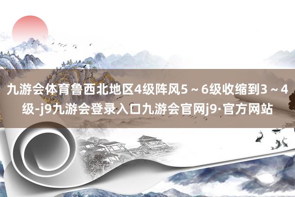 九游会体育鲁西北地区4级阵风5～6级收缩到3～4级-j9九游会登录入口九游会官网j9·官方网站
