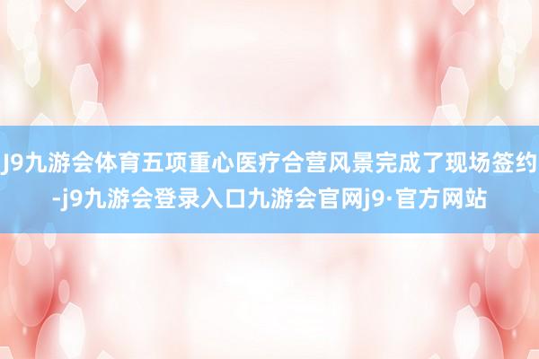 J9九游会体育五项重心医疗合营风景完成了现场签约-j9九游会登录入口九游会官网j9·官方网站